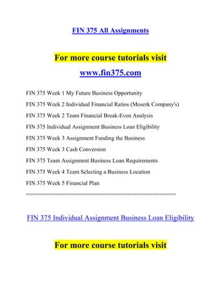 FIN 375 All Assignments
For more course tutorials visit
www.fin375.com
FIN 375 Week 1 My Future Business Opportunity
FIN 375 Week 2 Individual Financial Ratios (Moserk Company's)
FIN 375 Week 2 Team Financial Break-Even Analysis
FIN 375 Individual Assignment Business Loan Eligibility
FIN 375 Week 3 Assignment Funding the Business
FIN 375 Week 3 Cash Conversion
FIN 375 Team Assignment Business Loan Requirements
FIN 375 Week 4 Team Selecting a Business Location
FIN 375 Week 5 Financial Plan
==============================================
FIN 375 Individual Assignment Business Loan Eligibility
For more course tutorials visit
 