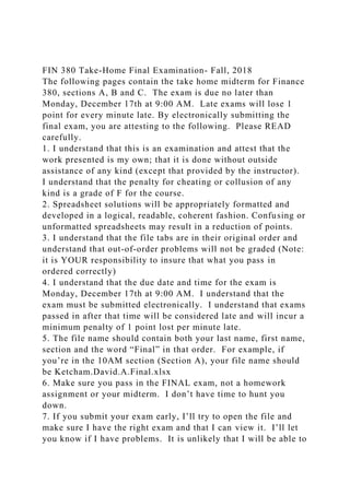 FIN 380 Take-Home Final Examination- Fall, 2018
The following pages contain the take home midterm for Finance
380, sections A, B and C. The exam is due no later than
Monday, December 17th at 9:00 AM. Late exams will lose 1
point for every minute late. By electronically submitting the
final exam, you are attesting to the following. Please READ
carefully.
1. I understand that this is an examination and attest that the
work presented is my own; that it is done without outside
assistance of any kind (except that provided by the instructor).
I understand that the penalty for cheating or collusion of any
kind is a grade of F for the course.
2. Spreadsheet solutions will be appropriately formatted and
developed in a logical, readable, coherent fashion. Confusing or
unformatted spreadsheets may result in a reduction of points.
3. I understand that the file tabs are in their original order and
understand that out-of-order problems will not be graded (Note:
it is YOUR responsibility to insure that what you pass in
ordered correctly)
4. I understand that the due date and time for the exam is
Monday, December 17th at 9:00 AM. I understand that the
exam must be submitted electronically. I understand that exams
passed in after that time will be considered late and will incur a
minimum penalty of 1 point lost per minute late.
5. The file name should contain both your last name, first name,
section and the word “Final” in that order. For example, if
you’re in the 10AM section (Section A), your file name should
be Ketcham.David.A.Final.xlsx
6. Make sure you pass in the FINAL exam, not a homework
assignment or your midterm. I don’t have time to hunt you
down.
7. If you submit your exam early, I’ll try to open the file and
make sure I have the right exam and that I can view it. I’ll let
you know if I have problems. It is unlikely that I will be able to
 