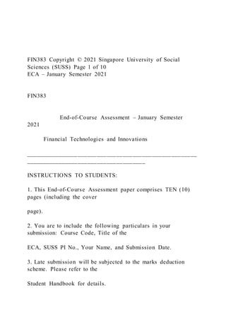 FIN383 Copyright © 2021 Singapore University of Social
Sciences (SUSS) Page 1 of 10
ECA – January Semester 2021
FIN383
End-of-Course Assessment – January Semester
2021
Financial Technologies and Innovations
_____________________________________________________
_____________________________________
INSTRUCTIONS TO STUDENTS:
1. This End-of-Course Assessment paper comprises TEN (10)
pages (including the cover
page).
2. You are to include the following particulars in your
submission: Course Code, Title of the
ECA, SUSS PI No., Your Name, and Submission Date.
3. Late submission will be subjected to the marks deduction
scheme. Please refer to the
Student Handbook for details.
 