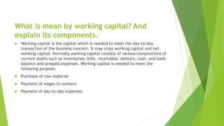 What is mean by working capital? And
explain its components.
 Working capital is the capital which is needed to meet the day-to-day
transaction of the business concern. It may cross working capital and net
working capital. Normally working capital consists of various compositions of
current assets such as inventories, bills, receivable, debtors, cash, and bank
balance and prepaid expenses. Working capital is needed to meet the
following purpose:
 Purchase of raw material
 Payment of wages to workers
 Payment of day-to-day expenses
 