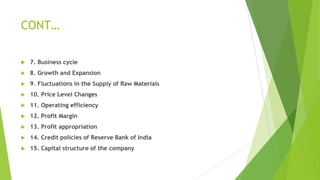 CONT…
 7. Business cycle
 8. Growth and Expansion
 9. Fluctuations in the Supply of Raw Materials
 10. Price Level Changes
 11. Operating efficiency
 12. Profit Margin
 13. Profit appropriation
 14. Credit policies of Reserve Bank of India
 15. Capital structure of the company
 