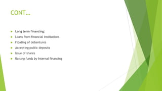CONT…
 Long term financing:
 Loans from financial institutions
 Floating of debentures
 Accepting public deposits
 Issue of shares
 Raising funds by Internal financing
 