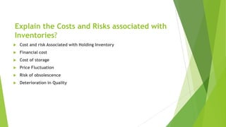 Explain the Costs and Risks associated with
Inventories?
 Cost and risk Associated with Holding Inventory
 Financial cost
 Cost of storage
 Price Fluctuation
 Risk of obsolescence
 Deterioration in Quality
 