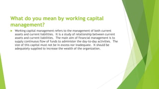 What do you mean by working capital
management?
 Working capital management refers to the management of both current
assets and current liabilities. It is a study of relationship between current
assets and current liabilities. The main aim of financial management is to
supply continuous flow of funds to administer the day-to-day activities. The
size of this capital must not be in excess nor inadequate. It should be
adequately supplied to increase the wealth of the organization.
 