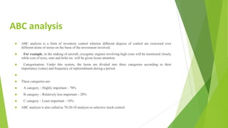 ABC analysis
 ABC analysis is a form of inventory control wherein different degrees of control are exercised over
different items of stores on the basis of the investment involved.
 For example, in the making of aircraft, cryogenic engines involving high costs will be monitored closely
while cost of tyres, nuts and bolts etc. will be given lesser attention.
 Categorisation: Under this system, the items are divided into three categories according to their
importance (value) and frequency of replenishment during a period.

 These categories are:
 A category – Highly important – 70%
 B category – Relatively less important – 20%
 C category – Least important – 10%
 ABC analysis is also called as 70-20-10 analysis or selective stock control.
 