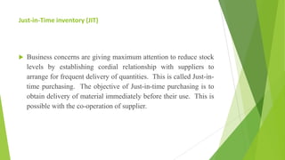 Just-in-Time inventory (JIT)
 Business concerns are giving maximum attention to reduce stock
levels by establishing cordial relationship with suppliers to
arrange for frequent delivery of quantities. This is called Just-in-
time purchasing. The objective of Just-in-time purchasing is to
obtain delivery of material immediately before their use. This is
possible with the co-operation of supplier.
 