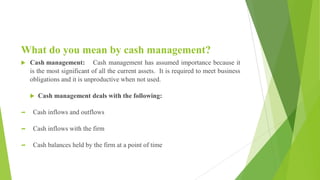 What do you mean by cash management?
 Cash management: Cash management has assumed importance because it
is the most significant of all the current assets. It is required to meet business
obligations and it is unproductive when not used.
 Cash management deals with the following:
 Cash inflows and outflows
 Cash inflows with the firm
 Cash balances held by the firm at a point of time
 
