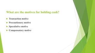What are the motives for holding cash?
 Transaction motive
 Precautionary motive
 Speculative motive
 Compensatory motive
 