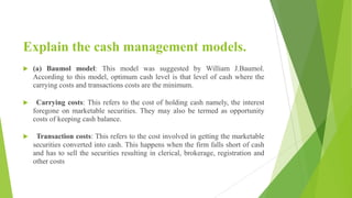 Explain the cash management models.
 (a) Baumol model: This model was suggested by William J.Baumol.
According to this model, optimum cash level is that level of cash where the
carrying costs and transactions costs are the minimum.
 Carrying costs: This refers to the cost of holding cash namely, the interest
foregone on marketable securities. They may also be termed as opportunity
costs of keeping cash balance.
 Transaction costs: This refers to the cost involved in getting the marketable
securities converted into cash. This happens when the firm falls short of cash
and has to sell the securities resulting in clerical, brokerage, registration and
other costs
 