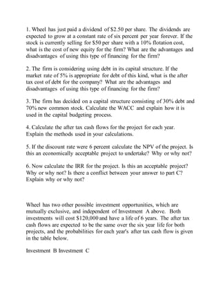 1. Wheel has just paid a dividend of $2.50 per share. The dividends are
expected to grow at a constant rate of six percent per year forever. If the
stock is currently selling for $50 per share with a 10% flotation cost,
what is the cost of new equity for the firm? What are the advantages and
disadvantages of using this type of financing for the firm?
2. The firm is considering using debt in its capital structure. If the
market rate of 5% is appropriate for debt of this kind, what is the after
tax cost of debt for the company? What are the advantages and
disadvantages of using this type of financing for the firm?
3. The firm has decided on a capital structure consisting of 30% debt and
70% new common stock. Calculate the WACC and explain how it is
used in the capital budgeting process.
4. Calculate the after tax cash flows for the project for each year.
Explain the methods used in your calculations.
5. If the discount rate were 6 percent calculate the NPV of the project. Is
this an economically acceptable project to undertake? Why or why not?
6. Now calculate the IRR for the project. Is this an acceptable project?
Why or why not? Is there a conflict between your answer to part C?
Explain why or why not?
Wheel has two other possible investment opportunities, which are
mutually exclusive, and independent of Investment A above. Both
investments will cost $120,000 and have a life of 6 years. The after tax
cash flows are expected to be the same over the six year life for both
projects, and the probabilities for each year's after tax cash flow is given
in the table below.
Investment B Investment C
 