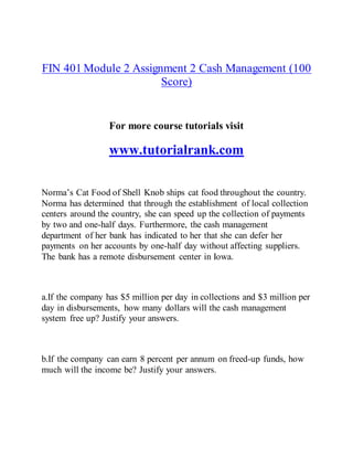 FIN 401 Module 2 Assignment 2 Cash Management (100
Score)
For more course tutorials visit
www.tutorialrank.com
Norma’s Cat Food of Shell Knob ships cat food throughout the country.
Norma has determined that through the establishment of local collection
centers around the country, she can speed up the collection of payments
by two and one-half days. Furthermore, the cash management
department of her bank has indicated to her that she can defer her
payments on her accounts by one-half day without affecting suppliers.
The bank has a remote disbursement center in Iowa.
a.If the company has $5 million per day in collections and $3 million per
day in disbursements, how many dollars will the cash management
system free up? Justify your answers.
b.If the company can earn 8 percent per annum on freed-up funds, how
much will the income be? Justify your answers.
 