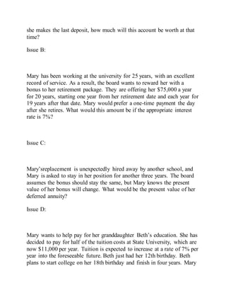 she makes the last deposit, how much will this account be worth at that
time?
Issue B:
Mary has been working at the university for 25 years, with an excellent
record of service. As a result, the board wants to reward her with a
bonus to her retirement package. They are offering her $75,000 a year
for 20 years, starting one year from her retirement date and each year for
19 years after that date. Mary would prefer a one-time payment the day
after she retires. What would this amount be if the appropriate interest
rate is 7%?
Issue C:
Mary’sreplacement is unexpectedly hired away by another school, and
Mary is asked to stay in her position for another three years. The board
assumes the bonus should stay the same, but Mary knows the present
value of her bonus will change. What would be the present value of her
deferred annuity?
Issue D:
Mary wants to help pay for her granddaughter Beth’s education. She has
decided to pay for half of the tuition costs at State University, which are
now $11,000 per year. Tuition is expected to increase at a rate of 7% per
year into the foreseeable future. Beth just had her 12th birthday. Beth
plans to start college on her 18th birthday and finish in four years. Mary
 