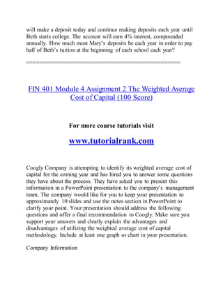 will make a deposit today and continue making deposits each year until
Beth starts college. The account will earn 4% interest, compounded
annually. How much must Mary’s deposits be each year in order to pay
half of Beth’s tuition at the beginning of each school each year?
===============================================
FIN 401 Module 4 Assignment 2 The Weighted Average
Cost of Capital (100 Score)
For more course tutorials visit
www.tutorialrank.com
Coogly Company is attempting to identify its weighted average cost of
capital for the coming year and has hired you to answer some questions
they have about the process. They have asked you to present this
information in a PowerPoint presentation to the company’s management
team. The company would like for you to keep your presentation to
approximately 10 slides and use the notes section in PowerPoint to
clarify your point. Your presentation should address the following
questions and offer a final recommendation to Coogly. Make sure you
support your answers and clearly explain the advantages and
disadvantages of utilizing the weighted average cost of capital
methodology. Include at least one graph or chart in your presentation.
Company Information
 