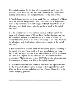 The capital structure for the firm will be maintained and is now 10%
preferred stock, 30% debt, and 60% new common stock. No retained
earnings are available. The marginal tax rate for the firm is 40%.
1. Coogly has outstanding preferred stock That pays a dividend of $4 per
share and sells for $82 per share, with a floatation cost of $6 per share.
What is the component cost for Coogly's preferred stock? What are the
advantages and disadvantages of using preferred stock in the capital
structure?
2. If the company issues new common stock, it will sell for $50 per
share with a floatation cost of $9 per share. The last dividend paid was
$3.80 and this dividend is expected to grow at a rate of 7% for the
foreseeable future. What is the cost of new equity to the firm? What are
the advantages and disadvantages of issuing new equity in the capital
structure?
3. The company will use new bonds for any capital project, according to
the capital structure. These bonds will have a market and par value of
$1000, with a coupon rate of 6% and a floatation cost of 7%. The bonds
will mature in 20 years and no other debt will be used for any new
investments. What is the cost of new debt? What are the advantages and
disadvantages of issuing new debt in the capital structure?
4. Given the component costs identified above and the capital structure
for the firm, what is the weighted average cost of capital for Coogly?
What are the advantages and disadvantages of using this method in the
capital budgeting process?
===============================================
 