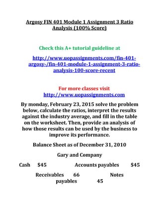 Argosy FIN 401 Module 1 Assignment 3 Ratio
Analysis (100% Score)
Check this A+ tutorial guideline at
http://www.uopassignments.com/fin-401-
argosy-/fin-401-module-1-assignment-3-ratio-
analysis-100-score-recent
For more classes visit
http://www.uopassignments.com
By monday, February 23, 2015 solve the problem
below, calculate the ratios, interpret the results
against the industry average, and fill in the table
on the worksheet. Then, provide an analysis of
how those results can be used by the business to
improve its performance.
Balance Sheet as of December 31, 2010
Gary and Company
Cash $45 Accounts payables $45
Receivables 66 Notes
payables 45
 