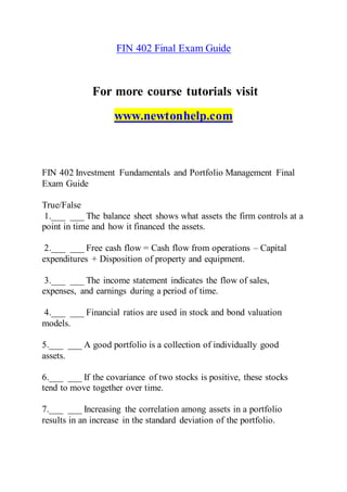FIN 402 Final Exam Guide
For more course tutorials visit
www.newtonhelp.com
FIN 402 Investment Fundamentals and Portfolio Management Final
Exam Guide
True/False
1.___ ___ The balance sheet shows what assets the firm controls at a
point in time and how it financed the assets.
2.___ ___ Free cash flow = Cash flow from operations – Capital
expenditures + Disposition of property and equipment.
3.___ ___ The income statement indicates the flow of sales,
expenses, and earnings during a period of time.
4.___ ___ Financial ratios are used in stock and bond valuation
models.
5.___ ___ A good portfolio is a collection of individually good
assets.
6.___ ___ If the covariance of two stocks is positive, these stocks
tend to move together over time.
7.___ ___ Increasing the correlation among assets in a portfolio
results in an increase in the standard deviation of the portfolio.
 
