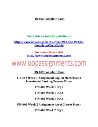 FIN 402 Complete Class
Check this A+ tutorial guideline at
http://www.uopassignments.com/FIN-402/FIN-402-
Complete-Class-Guide
For more classes visit
http://www.uopassignments.com
FIN 402 Complete Class
FIN 402 Week 1 Assignment Capital Markets and
Investment Banking Process Paper
FIN 402 Week 1 DQ 1
FIN 402 Week 1 DQ 2
FIN 402 Week 1 DQ 3
FIN 402 Week 2 Assignment Asset Classes Paper
FIN 402 Week 2 DQ 1
 
