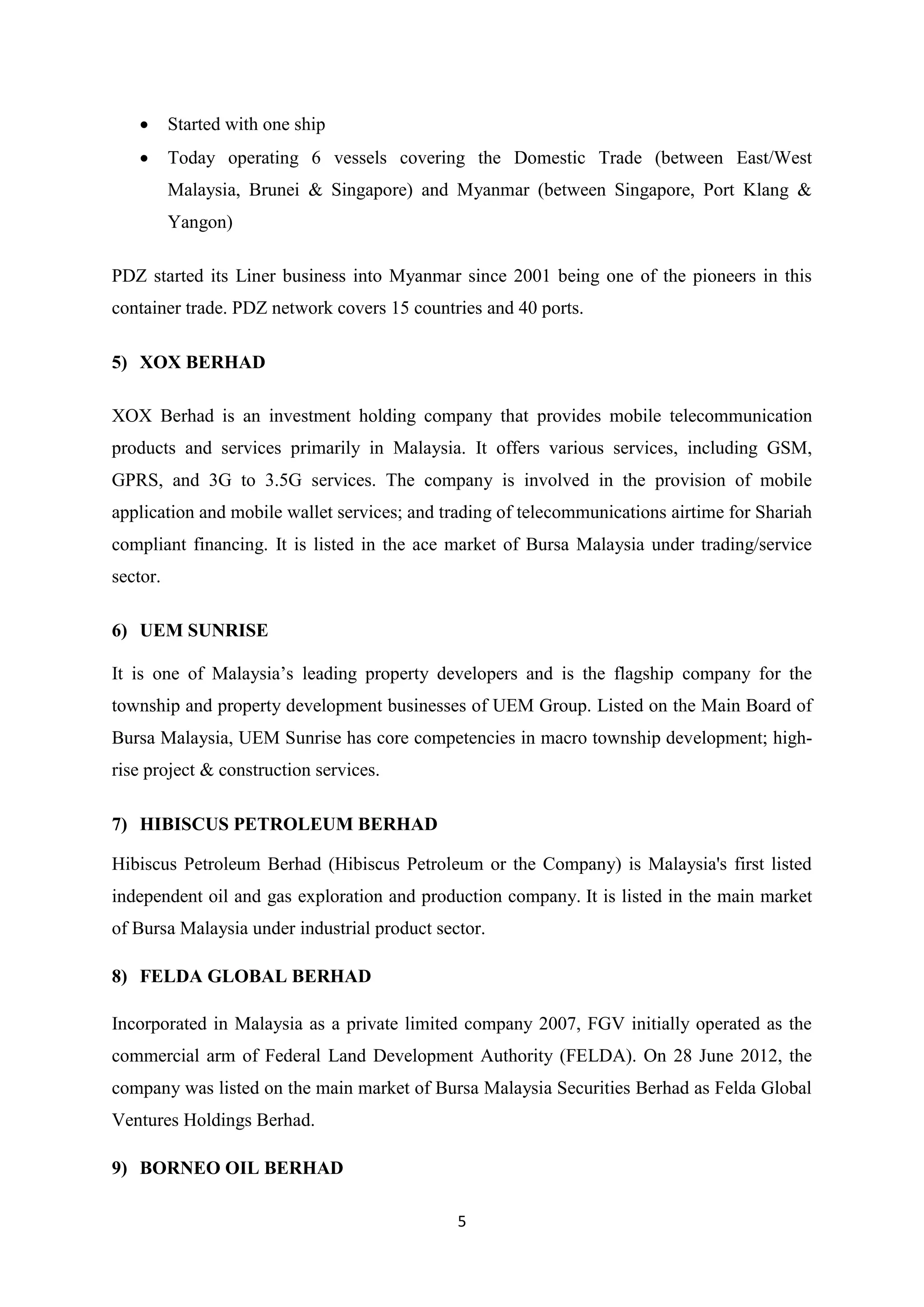 5
 Started with one ship
 Today operating 6 vessels covering the Domestic Trade (between East/West
Malaysia, Brunei & Singapore) and Myanmar (between Singapore, Port Klang &
Yangon)
PDZ started its Liner business into Myanmar since 2001 being one of the pioneers in this
container trade. PDZ network covers 15 countries and 40 ports.
5) XOX BERHAD
XOX Berhad is an investment holding company that provides mobile telecommunication
products and services primarily in Malaysia. It offers various services, including GSM,
GPRS, and 3G to 3.5G services. The company is involved in the provision of mobile
application and mobile wallet services; and trading of telecommunications airtime for Shariah
compliant financing. It is listed in the ace market of Bursa Malaysia under trading/service
sector.
6) UEM SUNRISE
It is one of Malaysia’s leading property developers and is the flagship company for the
township and property development businesses of UEM Group. Listed on the Main Board of
Bursa Malaysia, UEM Sunrise has core competencies in macro township development; high-
rise project & construction services.
7) HIBISCUS PETROLEUM BERHAD
Hibiscus Petroleum Berhad (Hibiscus Petroleum or the Company) is Malaysia's first listed
independent oil and gas exploration and production company. It is listed in the main market
of Bursa Malaysia under industrial product sector.
8) FELDA GLOBAL BERHAD
Incorporated in Malaysia as a private limited company 2007, FGV initially operated as the
commercial arm of Federal Land Development Authority (FELDA). On 28 June 2012, the
company was listed on the main market of Bursa Malaysia Securities Berhad as Felda Global
Ventures Holdings Berhad.
9) BORNEO OIL BERHAD
 
