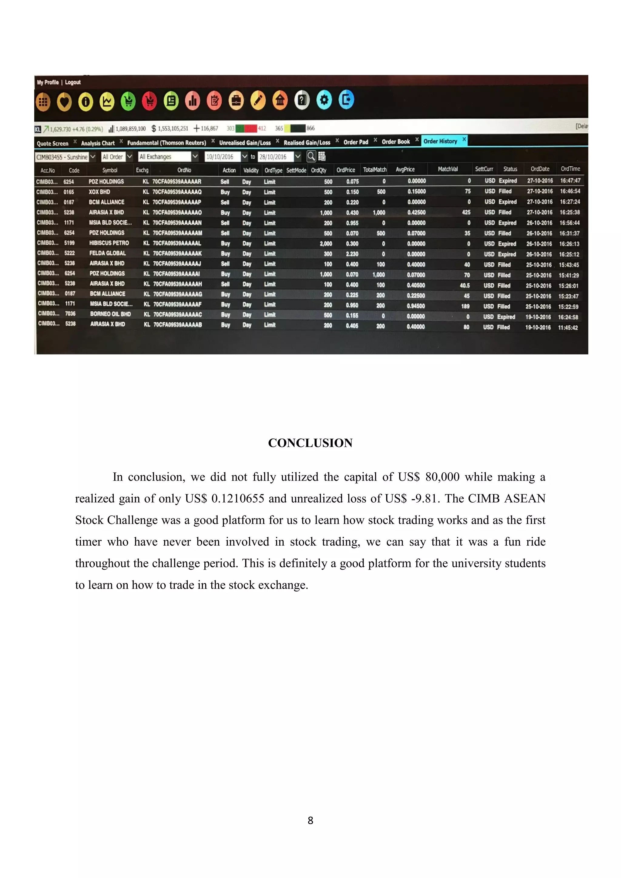 8
CONCLUSION
In conclusion, we did not fully utilized the capital of US$ 80,000 while making a
realized gain of only US$ 0.1210655 and unrealized loss of US$ -9.81. The CIMB ASEAN
Stock Challenge was a good platform for us to learn how stock trading works and as the first
timer who have never been involved in stock trading, we can say that it was a fun ride
throughout the challenge period. This is definitely a good platform for the university students
to learn on how to trade in the stock exchange.
 