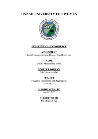 JINNAH UNIVERSITY FOR WOMEN
DEPARTMENT OF COMMERCE
ASSIGNMENT
Point Counterpoint and Flow of Fund Exercises
NAME
Wajiha Muhammad Ismail
DEGREE PROGRAM
BS-Commerce (IV)
SUBJECT
Financial Institutions and Regulations
(FIN-4035)
SUBMISSION DATE
June 02, 2022
SUBMITTED TO
Ms Mehwish Zia
 