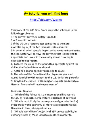 A+ tutorial you will find here 
https://bitly.com/12BrYIa 
This work of FIN 403 Final Exam shows the solutions to the 
following problems: 
1.The current currency in Italy is called: 
2.A Forward contract: 
3.If the US Dollar appreciates compared to the Euro: 
4.All else equal, if the Fed increases interest rates: 
5.In general, when speculating on exchange rate movements, 
the speculator will borrow the currency that is expected to 
appreciate and invest in the country whose currency is 
expected to depreciate. 
6. To force the value of the pound to appreciate against the 
dollar, the Federal Reserve should: 
7. A strong dollar is normally expected to cause: 
8. The value of the Canadian dollar, Japanese yen, and 
Australian dollar with respect to the U.S. dollar are part of a: 
9. Graylon, Inc., based in Washington, exports products to a 
German firm and will receive payment of 
Business - Finance 
1. Which of the following is an international finance risk 
factor? a) Political b) Temperature c) Balance of payment 
2. What is most likely the consequence of globalization? a) 
Prosperous world economy b) More trade opportunities c) 
Decrease in local job opportunities 
3. What is World Bank’s objective? a) Promote stability in 
exchange rates b) Make loans to countries in order to 
 