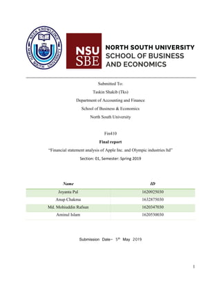 1
Submitted To:
Taskin Shakib (Tks)
Department of Accounting and Finance
School of Business & Economics
North South University
Fin410
Final report
“Financial statement analysis of Apple Inc. and Olympic industries ltd”
Section: 01, Semester: Spring 2019
Name ID
Joyanta Pal 1620925030
Anup Chakma 1632875030
Md. Mohiuddin Rafsun 1620347030
Aminul Islam 1620530030
Submission Date- 5th May 2019
 
