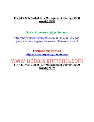 FIN 415 AON Global Risk Management Survey (1000
words) NEW
Check this A+ tutorial guideline at
http://www.uopassignments.com/fin-415/fin-415-aon-
global-risk-management-survey-1000-words-recent
For more classes visit
http://www.uopassignments.com
FIN 415 AON Global Risk Management Survey (1000
words) NEW
 