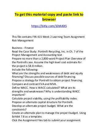 To get this material copy and paste link to 
browser 
https://bitly.com/10tAKXS 
This file contains FIN 415 Week 2 Learning Team Assignment 
Risk Management 
Business - Finance 
Read the Case Study: Pontrelli Recycling, Inc. in Ch. 7 of the 
Project Management and Accounting text 
Prepare no more than a 2,800-word Project Plan Overview of 
the Pontrelli case. Assume the high level cost estimate for 
the project is $8.8 million. 
Include the following: 
What are the strengths and weaknesses of debt and equity 
financing? Discuss possible sources of debt financing. 
Propose a strategy for Pontrelli to obtain project financing. 
Compare and contrast EVA and MVA. 
Define WACC. How is WACC calculated? What are its 
strengths and weaknesses? Why is understanding WACC 
important? 
Calculate project viability, using the profitability index. 
Propose an alternate capital structure for Pontrelli. 
Develop an alternate project budget. What are the 
constraints? 
Create an alternate plan to manage the project budget. Using 
Exhibit 7.8 as a template. 
Click the Assignment Files tab to submit your assignment. 
 