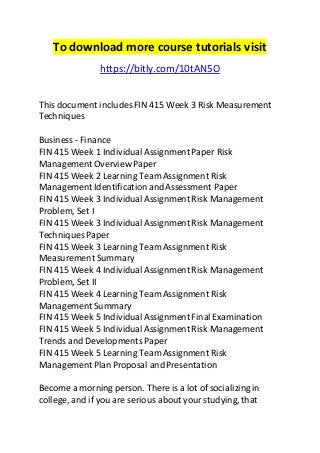 To download more course tutorials visit 
https://bitly.com/10tAN5O 
This document includes FIN 415 Week 3 Risk Measurement 
Techniques 
Business - Finance 
FIN 415 Week 1 Individual Assignment Paper Risk 
Management Overview Paper 
FIN 415 Week 2 Learning Team Assignment Risk 
Management Identification and Assessment Paper 
FIN 415 Week 3 Individual Assignment Risk Management 
Problem, Set I 
FIN 415 Week 3 Individual Assignment Risk Management 
Techniques Paper 
FIN 415 Week 3 Learning Team Assignment Risk 
Measurement Summary 
FIN 415 Week 4 Individual Assignment Risk Management 
Problem, Set II 
FIN 415 Week 4 Learning Team Assignment Risk 
Management Summary 
FIN 415 Week 5 Individual Assignment Final Examination 
FIN 415 Week 5 Individual Assignment Risk Management 
Trends and Developments Paper 
FIN 415 Week 5 Learning Team Assignment Risk 
Management Plan Proposal and Presentation 
Become a morning person. There is a lot of socializing in 
college, and if you are serious about your studying, that 
 