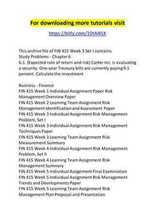 For downloading more tutorials visit 
https://bitly.com/10tAN5X 
This archive file of FIN 415 Week 3 Set I contains: 
Study Problems - Chapter 6 
6-1. (Expected rate of return and risk) Carter Inc. is evaluating 
a security. One-year Treasury bills are currently paying 9.1 
percent. Calculate the investment 
Business - Finance 
FIN 415 Week 1 Individual Assignment Paper Risk 
Management Overview Paper 
FIN 415 Week 2 Learning Team Assignment Risk 
Management Identification and Assessment Paper 
FIN 415 Week 3 Individual Assignment Risk Management 
Problem, Set I 
FIN 415 Week 3 Individual Assignment Risk Management 
Techniques Paper 
FIN 415 Week 3 Learning Team Assignment Risk 
Measurement Summary 
FIN 415 Week 4 Individual Assignment Risk Management 
Problem, Set II 
FIN 415 Week 4 Learning Team Assignment Risk 
Management Summary 
FIN 415 Week 5 Individual Assignment Final Examination 
FIN 415 Week 5 Individual Assignment Risk Management 
Trends and Developments Paper 
FIN 415 Week 5 Learning Team Assignment Risk 
Management Plan Proposal and Presentation 
 