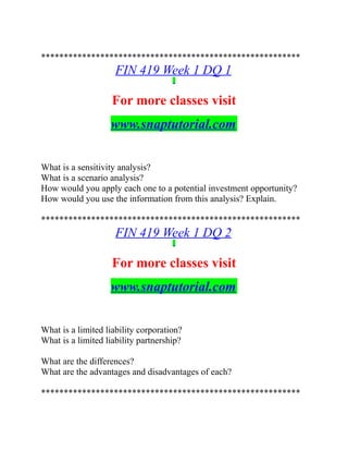 *********************************************************
FIN 419 Week 1 DQ 1
For more classes visit
www.snaptutorial.com
What is a sensitivity analysis?
What is a scenario analysis?
How would you apply each one to a potential investment opportunity?
How would you use the information from this analysis? Explain.
*********************************************************
FIN 419 Week 1 DQ 2
For more classes visit
www.snaptutorial.com
What is a limited liability corporation?
What is a limited liability partnership?
What are the differences?
What are the advantages and disadvantages of each?
*********************************************************
 