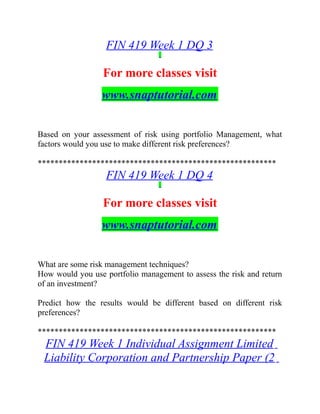 FIN 419 Week 1 DQ 3
For more classes visit
www.snaptutorial.com
Based on your assessment of risk using portfolio Management, what
factors would you use to make different risk preferences?
*********************************************************
FIN 419 Week 1 DQ 4
For more classes visit
www.snaptutorial.com
What are some risk management techniques?
How would you use portfolio management to assess the risk and return
of an investment?
Predict how the results would be different based on different risk
preferences?
*********************************************************
FIN 419 Week 1 Individual Assignment Limited
Liability Corporation and Partnership Paper (2
 