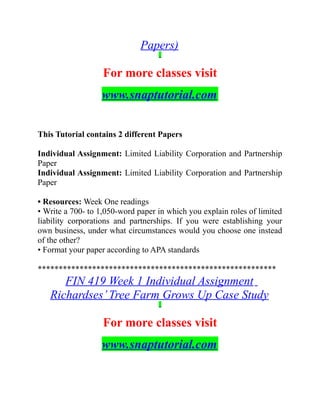 Papers)
For more classes visit
www.snaptutorial.com
This Tutorial contains 2 different Papers
Individual Assignment: Limited Liability Corporation and Partnership
Paper
Individual Assignment: Limited Liability Corporation and Partnership
Paper
• Resources: Week One readings
• Write a 700- to 1,050-word paper in which you explain roles of limited
liability corporations and partnerships. If you were establishing your
own business, under what circumstances would you choose one instead
of the other?
• Format your paper according to APA standards
*********************************************************
FIN 419 Week 1 Individual Assignment
Richardses’Tree Farm Grows Up Case Study
For more classes visit
www.snaptutorial.com
 