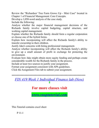 Review the "Richardses' Tree Farm Grows Up - Mini Case" located in
Chapter 1 of Financial Management: Core Concepts.
Develop a 1,050-word analysis of the case study.
Include the following:
Analyze whether the major financial management decisions of the
Richards family involve capital budgeting, capital structure, and
working capital management.
Explain whether the Richards family should form a regular corporation
or choose one of the hybrid forms.
Explain how incorporating will affect the Richards family's ability to
transfer ownership to their children.
Justify Jake's concerns with hiring professional management.
Analyze whether incorporating will affect the Richards family's ability
to give up a small amount of profit in exchange for protecting the
environment.
Evaluate how Jake might obtain more equity funding and perhaps create
considerable wealth for the Richards family in the process.
Include at least two sources to justify your assignment.
Format your assignment consistent with APA guidelines.
Click the Assignment Files tab to submit your assignment.
*********************************************************
FIN 419 Week 1 Individual Finance lab (New)
For more classes visit
www.snaptutorial.com
This Tutorial contains excel sheet
  P 11-1
 