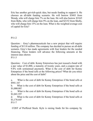 Eric has another get-rich-quick idea, but needs funding to support it. He
chooses an all-debt funding scenario. He will borrow $3683 from
Wendy, who will charge him 7% on the loan. He will also borrow $3165
from Bebe, who will charge him 9% on the loan, and $2152 from Shelly,
who will charge him 15% on the loan. What is the weighted average cost
of capital for Eric?
P11-2
Question : Grey’s pharmaceuticals has a new project that will require
funding of $13.0 million. The company has decided to pursue an all-debt
scenario. Grey’s has made agreements with four lenders for the needed
financing. These lenders will advance the following amounts at the
interest rates shown:
P11-3
Question : Cost of debt. Kenny Enterorises has just issused a bond with
a par value of $1,000, a maturity of twenty years, and a coupon rate of
9.4% with semiannual payments. What is the cost of debt for Kenny
Enterprises if the bond sells at the following prices? What do you nitice
about the price and the cost of debt?
a. What is the cost of debt for Kenny Enterprises if the bond sells at
$941.16?
b. What is the cost of debt for Kenny Enterprises if the bond sells at
$1,000.00?
c. What is the cost of debt for Kenny Enterprises if the bond sells at
$1,041.55?
d. What is the cost of debt for Kenny Enterprises if the bond sells at
$1,176.64?
P11-7
COST of Preffered Stock. Kyle is raising funds for his company by
 