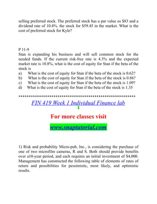 selling preferred stock. The preferred stock has a par value os $83 and a
dividend rate of 10.4%. the stock for $59.45 in the market. What is the
cost of preferred stock for Kyle?
P 11-9
Stan is expanding his business and will sell common stock for the
needed funds. If the current risk-free rate is 4.3% and the expected
market rate is 10.8%, what is the cost of equity for Stan if the beta of the
stock is
a) What is the cost of equity for Stan if the beta of the stock is 0.62?
b) What is the cost of equity for Stan if the beta of the stock is 0.86?
c) What is the cost of equity for Stan if the beta of the stock is 1.09?
d) What is the cost of equity for Stan if the beta of the stock is 1.35
*********************************************************
FIN 419 Week 1 Individual Finance lab
For more classes visit
www.snaptutorial.com
1) Risk and probability Micro-pub, Inc., is considering the purchase of
one of two microfilm cameras, R and S. Both should provide benefits
over a10-year period, and each requires an initial investment of $4,000.
Management has constructed the following table of elements of rates of
return and possibilities for pessimistic, most likely, and optimistic
results.
 