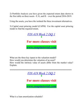 2) Portfolio Analysis you have given the expected return data shown in
the first table on three assets –F, G, and H – over the period 2016-2019.
Using the assets, you have the isolated the three investment alternatives.
3) Capital asset princing model (CAPM) Use the capital asset princing
model to find the required return.
FIN 419 Week 2 DQ 1
For more classes visit
www.snaptutorial.com
What are the three key inputs to the valuation model?
How would you determine the valuation of an asset?
How would the intrinsic value of assets differ from the market value?
Explain.
*********************************************************
FIN 419 Week 2 DQ 2
For more classes visit
www.snaptutorial.com
What is a loan amortization schedule?
 