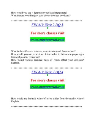 How would you use it determine your loan interest rate?
What factors would impact your choice between two loans?
*********************************************************
FIN 419 Week 2 DQ 3
For more classes visit
www.snaptutorial.com
What is the difference between present values and future values?
How would you use present and future value techniques in preparing a
financial plan for retirement?
How would various required rates of return affect your decision?
Explain.
*********************************************************
FIN 419 Week 2 DQ 4
For more classes visit
www.snaptutorial.com
How would the intrinsic value of assets differ from the market value?
Explain.
*********************************************************
 