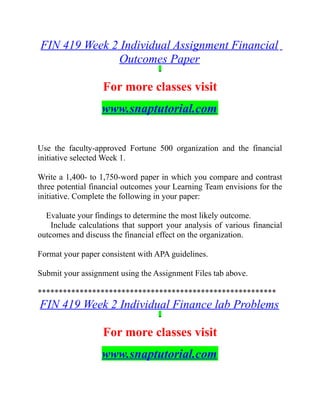 FIN 419 Week 2 Individual Assignment Financial
Outcomes Paper
For more classes visit
www.snaptutorial.com
Use the faculty-approved Fortune 500 organization and the financial
initiative selected Week 1.
Write a 1,400- to 1,750-word paper in which you compare and contrast
three potential financial outcomes your Learning Team envisions for the
initiative. Complete the following in your paper:
Evaluate your findings to determine the most likely outcome.
Include calculations that support your analysis of various financial
outcomes and discuss the financial effect on the organization.
Format your paper consistent with APA guidelines.
Submit your assignment using the Assignment Files tab above.
*********************************************************
FIN 419 Week 2 Individual Finance lab Problems
For more classes visit
www.snaptutorial.com
 