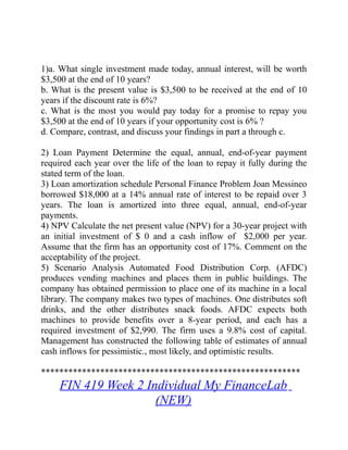 1)a. What single investment made today, annual interest, will be worth
$3,500 at the end of 10 years?
b. What is the present value is $3,500 to be received at the end of 10
years if the discount rate is 6%?
c. What is the most you would pay today for a promise to repay you
$3,500 at the end of 10 years if your opportunity cost is 6% ?
d. Compare, contrast, and discuss your findings in part a through c.
2) Loan Payment Determine the equal, annual, end-of-year payment
required each year over the life of the loan to repay it fully during the
stated term of the loan.
3) Loan amortization schedule Personal Finance Problem Joan Messineo
borrowed $18,000 at a 14% annual rate of interest to be repaid over 3
years. The loan is amortized into three equal, annual, end-of-year
payments.
4) NPV Calculate the net present value (NPV) for a 30-year project with
an initial investment of $ 0 and a cash inflow of $2,000 per year.
Assume that the firm has an opportunity cost of 17%. Comment on the
acceptability of the project.
5) Scenario Analysis Automated Food Distribution Corp. (AFDC)
produces vending machines and places them in public buildings. The
company has obtained permission to place one of its machine in a local
library. The company makes two types of machines. One distributes soft
drinks, and the other distributes snack foods. AFDC expects both
machines to provide benefits over a 8-year period, and each has a
required investment of $2,990. The firm uses a 9.8% cost of capital.
Management has constructed the following table of estimates of annual
cash inflows for pessimistic., most likely, and optimistic results.
*********************************************************
FIN 419 Week 2 Individual My FinanceLab
(NEW)
 