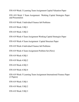 FIN 419 Week 3 Learning Team Assignment Capital Valuation Paper
FIN 419 Week 3 Team Assignment Working Capital Strategies Paper
and Presentation
FIN 419 Week 3 Individual Finance lab Problems
FIN 419 Week 3 DQ 1
FIN 419 Week 3 DQ 2
FIN 419 Week 4 Team Assignment Working Capital Strategies Paper
FIN 419 Week 4 Team Assignment Capital Structure Paper
FIN 419 Week 4 Individual Finance lab Problems
FIN 419 Week 4 Team Assignment Problem Set (New)
FIN 419 Week 4 DQ 1
FIN 419 Week 4 DQ 2
FIN 419 Week 4 DQ 3
FIN 419 Week 4 DQ 4
FIN 419 Week 5 Learning Team Assignment International Finance Paper
(2 Papers)
FIN 419 Week 5 DQ 1
FIN 419 Week 5 DQ 2
FIN 419 Week 5 DQ 3
 