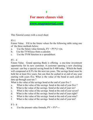 For more classes visit
www.snaptutorial.com
This Tutorial comes with a excel sheet
P3-1
Future Value. Fill in the future values for the following table using one
of the three methods below:
a. Use the future value formula, FV = PV*(1+r)n.
b. Use the TVM keys from a calculor.
c. Use the TVM function in a spreadsheet.
P3 – 4
Future Value. Grand opening Bank is offering a one-time investment
opportunity for its new customer. A customer opening a new checking
account can buy a special saving bond for $ 400 today , Which the bank
will compound at 8.5% for the next ten years. The savings bond must be
held for at least five years, but can then be cashed in at end of any year
starting with years five. What is the value of the bond at each cash-in
date up through year ten ?
What is the value of the savings bond at the end of year five ?
a. What is the value of the savings bond at the end of year five ?
b. What is the value of the savings bond at the end of year six?
c. What is the value of the savings bond at the end of year seven?
d. What is the value of the savings bond at the end of year eight?
e. What is the value of the savings bond at the end of year nine?
f. What is the value of the savings bond at the end of year ten?
P 3– 8
a. Use the present value formula, PV = FV*---
 