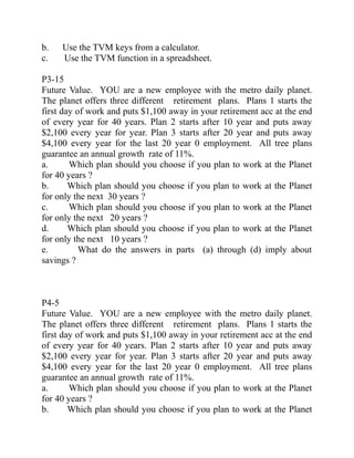 b. Use the TVM keys from a calculator.
c. Use the TVM function in a spreadsheet.
P3-15
Future Value. YOU are a new employee with the metro daily planet.
The planet offers three different retirement plans. Plans 1 starts the
first day of work and puts $1,100 away in your retirement acc at the end
of every year for 40 years. Plan 2 starts after 10 year and puts away
$2,100 every year for year. Plan 3 starts after 20 year and puts away
$4,100 every year for the last 20 year 0 employment. All tree plans
guarantee an annual growth rate of 11%.
a. Which plan should you choose if you plan to work at the Planet
for 40 years ?
b. Which plan should you choose if you plan to work at the Planet
for only the next 30 years ?
c. Which plan should you choose if you plan to work at the Planet
for only the next 20 years ?
d. Which plan should you choose if you plan to work at the Planet
for only the next 10 years ?
e. What do the answers in parts (a) through (d) imply about
savings ?
P4-5
Future Value. YOU are a new employee with the metro daily planet.
The planet offers three different retirement plans. Plans 1 starts the
first day of work and puts $1,100 away in your retirement acc at the end
of every year for 40 years. Plan 2 starts after 10 year and puts away
$2,100 every year for year. Plan 3 starts after 20 year and puts away
$4,100 every year for the last 20 year 0 employment. All tree plans
guarantee an annual growth rate of 11%.
a. Which plan should you choose if you plan to work at the Planet
for 40 years ?
b. Which plan should you choose if you plan to work at the Planet
 