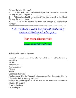 for only the next 30 years ?
c. Which plan should you choose if you plan to work at the Planet
for only the next 20 years ?
d. Which plan should you choose if you plan to work at the Planet
for only the next 10 years ?
e. What do the answers in parts (a) through (d) imply about
savings ?
*********************************************************
FIN 419 Week 2 Team Assignment Evaluating
Financial Statements (2 Papers)
For more classes visit
www.snaptutorial.com
This Tutorial contains 2 Papers
Research two companies' financial statements from one of the following
industries:
Airline
Automotive
Pharmaceutical
Oil/gas
Retail
Computer Hardware
Analyze table 14.8 in Financial Management: Core Concepts, Ch. 14:
"Financial Ratios: Industry Averages."
Prepare the following ratios for the two sets of financial statements in
Microsoft® Excel®:
Price to Earnings
Gross Margin
 