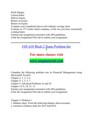 Profit Margin
Current Ratio
Debt to Equity
Return on Assets
Return on Equity
Compare your completed ratios to the industry average chart.
Evaluate in 175 words which company, of the two you have researched,
is doing better.
Format your assignment consistent with APA guidelines.
Click the Assignment Files tab to submit your assignment.
*********************************************************
FIN 419 Week 2 Team Problem Set
For more classes visit
www.snaptutorial.com
Complete the following problem sets in Financial Management using
Microsoft® Excel®:
Chapter 2: 1, 2, 3, 4
Chapter 5: 1, 3, 5, 7
Chapter 5: Advanced Problems 1a and 1b
Chapter 14: 9, 10, 11, 12
Format your assignment consistent with APA guidelines.
Click the Assignment Files tab to submit your assignment.
Chapter 2: Problem 1
1. Balance sheet. From the following balance sheet accounts,
a. construct a balance sheet for 2013 and 2014.
 