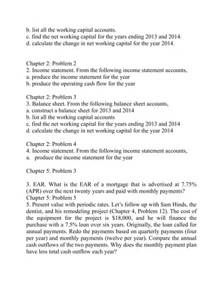 b. list all the working capital accounts.
c. find the net working capital for the years ending 2013 and 2014.
d. calculate the change in net working capital for the year 2014.
Chapter 2: Problem 2
2. Income statement. From the following income statement accounts,
a. produce the income statement for the year
b. produce the operating cash flow for the year
Chapter 2: Problem 3
3. Balance sheet. From the following balance sheet accounts,
a. construct a balance sheet for 2013 and 2014
b. list all the working capital accounts
c. find the net working capital for the years ending 2013 and 2014
d. calculate the change in net working capital for the year 2014
Chapter 2: Problem 4
4. Income statement. From the following income statement accounts,
a. produce the income statement for the year
Chapter 5: Problem 3
3. EAR. What is the EAR of a mortgage that is advertised at 7.75%
(APR) over the next twenty years and paid with monthly payments?
Chapter 5: Problem 5
5. Present value with periodic rates. Let’s follow up with Sam Hinds, the
dentist, and his remodeling project (Chapter 4, Problem 12). The cost of
the equipment for the project is $18,000, and he will finance the
purchase with a 7.5% loan over six years. Originally, the loan called for
annual payments. Redo the payments based on quarterly payments (four
per year) and monthly payments (twelve per year). Compare the annual
cash outflows of the two payments. Why does the monthly payment plan
have less total cash outflow each year?
 