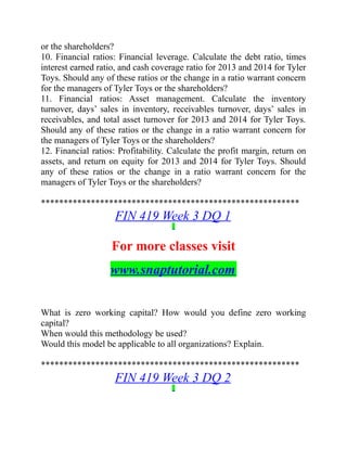 or the shareholders?
10. Financial ratios: Financial leverage. Calculate the debt ratio, times
interest earned ratio, and cash coverage ratio for 2013 and 2014 for Tyler
Toys. Should any of these ratios or the change in a ratio warrant concern
for the managers of Tyler Toys or the shareholders?
11. Financial ratios: Asset management. Calculate the inventory
turnover, days’ sales in inventory, receivables turnover, days’ sales in
receivables, and total asset turnover for 2013 and 2014 for Tyler Toys.
Should any of these ratios or the change in a ratio warrant concern for
the managers of Tyler Toys or the shareholders?
12. Financial ratios: Profitability. Calculate the profit margin, return on
assets, and return on equity for 2013 and 2014 for Tyler Toys. Should
any of these ratios or the change in a ratio warrant concern for the
managers of Tyler Toys or the shareholders?
*********************************************************
FIN 419 Week 3 DQ 1
For more classes visit
www.snaptutorial.com
What is zero working capital? How would you define zero working
capital?
When would this methodology be used?
Would this model be applicable to all organizations? Explain.
*********************************************************
FIN 419 Week 3 DQ 2
 