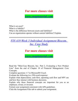 For more classes visit
www.snaptutorial.com
What is an asset?
What is a liability?
What is the difference between assets and liabilities?
Can an organization operate without current liabilities? Explain.
*********************************************************
FIN 419 Week 3 Individual Assignment Biocom,
Inc. Case Study
For more classes visit
www.snaptutorial.com
Read the "Mini-Case Biocom, Inc.: Part 2, Evaluating a New Product
Line" from the end of Chapter 10 of Financial Management: Core
Concepts.
Complete questions 1-7 in Microsoft® Excel.
Evaluate the following in a 350-word response:
Explain what depreciation, cash flow, operating cash flow and NPV are
and how they interact with business decisions.
Explain why these financial concepts are important for you as an
employee, owner, or investor.
Format your assignment consistent with APA guidelines.
Click the Assignment Files tab to submit your assignment.
 