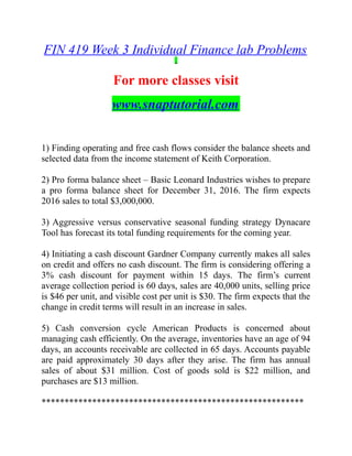 FIN 419 Week 3 Individual Finance lab Problems
For more classes visit
www.snaptutorial.com
1) Finding operating and free cash flows consider the balance sheets and
selected data from the income statement of Keith Corporation.
2) Pro forma balance sheet – Basic Leonard Industries wishes to prepare
a pro forma balance sheet for December 31, 2016. The firm expects
2016 sales to total $3,000,000.
3) Aggressive versus conservative seasonal funding strategy Dynacare
Tool has forecast its total funding requirements for the coming year.
4) Initiating a cash discount Gardner Company currently makes all sales
on credit and offers no cash discount. The firm is considering offering a
3% cash discount for payment within 15 days. The firm’s current
average collection period is 60 days, sales are 40,000 units, selling price
is $46 per unit, and visible cost per unit is $30. The firm expects that the
change in credit terms will result in an increase in sales.
5) Cash conversion cycle American Products is concerned about
managing cash efficiently. On the average, inventories have an age of 94
days, an accounts receivable are collected in 65 days. Accounts payable
are paid approximately 30 days after they arise. The firm has annual
sales of about $31 million. Cost of goods sold is $22 million, and
purchases are $13 million.
*********************************************************
 