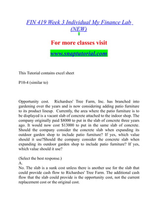 FIN 419 Week 3 Individual My Finance Lab
(NEW)
For more classes visit
www.snaptutorial.com
This Tutorial contains excel sheet
P10-4 (similar to)
Opportunity cost. Richardses' Tree Farm, Inc. has branched into
gardening over the years and is now considering adding patio furniture
to its product lineup. Currently, the area where the patio furniture is to
be displayed is a vacant slab of concrete attached to the indoor shop. The
company originally paid $8000 to put in the slab of concrete three years
ago. It would now cost $13000 to put in the same slab of concrete.
Should the company consider the concrete slab when expanding its
outdoor garden shop to include patio furniture? If yes, which value
should it use?Should the company consider the concrete slab when
expanding its outdoor garden shop to include patio furniture? If yes,
which value should it use?  
(Select the best response.)
A.
No. The slab is a sunk cost unless there is another use for the slab that
could provide cash flow to Richardses' Tree Farm. The additional cash
flow that the slab could provide is the opportunity cost, not the current
replacement cost or the original cost.
 